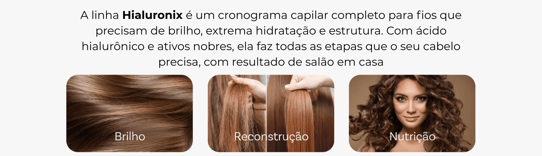 A linha Hialuronix e um cronograma capilar completo para fios que precisam de brilho extrema hidratacao e estrutura. Com acido hialuronico e ativos nobres ela faz todas as etapas que
